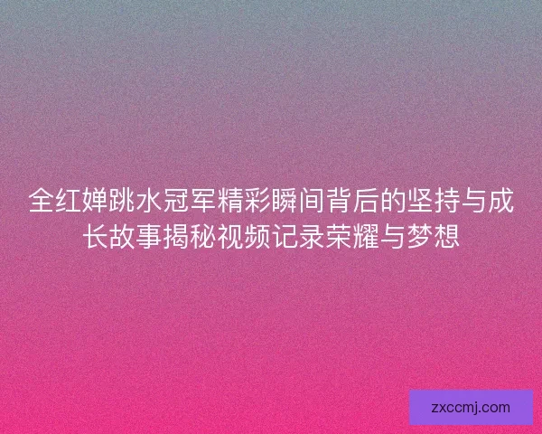 全红婵跳水冠军精彩瞬间背后的坚持与成长故事揭秘视频记录荣耀与梦想