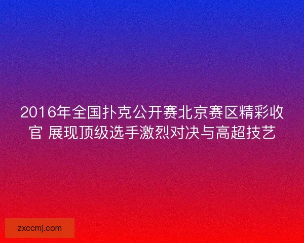 2016年全国扑克公开赛北京赛区精彩收官 展现顶级选手激烈对决与高超技艺