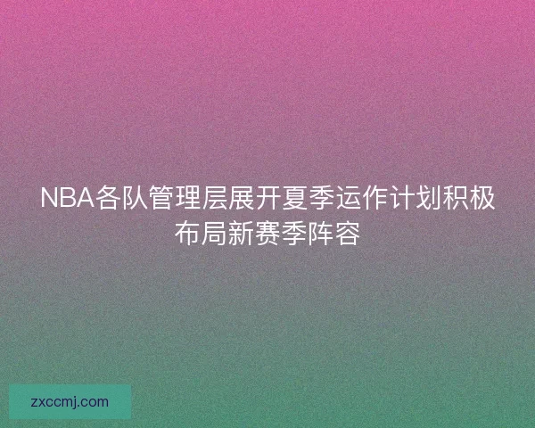 NBA各队管理层展开夏季运作计划积极布局新赛季阵容