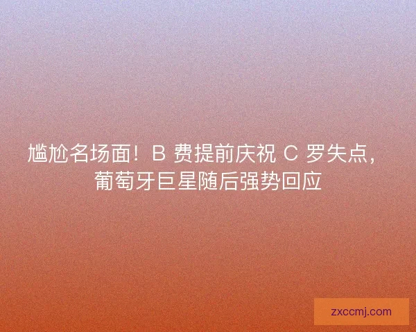 尴尬名场面！B 费提前庆祝 C 罗失点，葡萄牙巨星随后强势回应