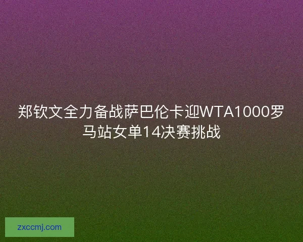 郑钦文全力备战萨巴伦卡迎WTA1000罗马站女单14决赛挑战