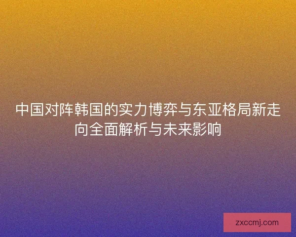 中国对阵韩国的实力博弈与东亚格局新走向全面解析与未来影响