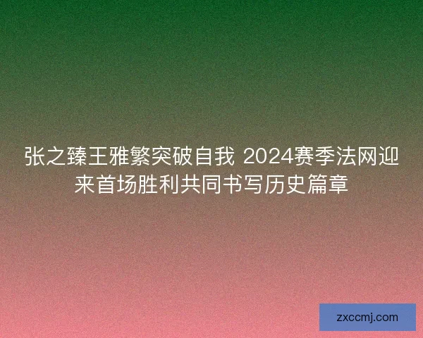 张之臻王雅繁突破自我 2024赛季法网迎来首场胜利共同书写历史篇章