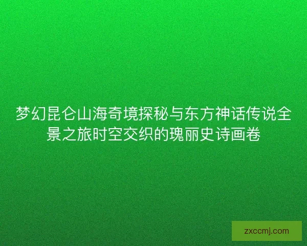 梦幻昆仑山海奇境探秘与东方神话传说全景之旅时空交织的瑰丽史诗画卷